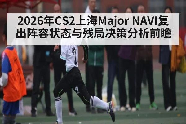 2026年CS2上海Major NAVI复出阵容状态与残局决策分析前瞻
