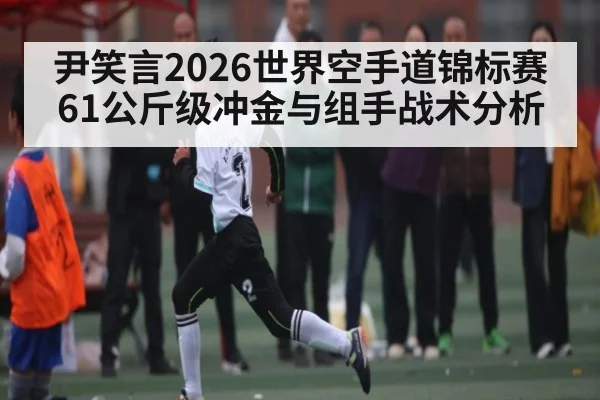 尹笑言2026世界空手道锦标赛61公斤级冲金与组手战术分析
